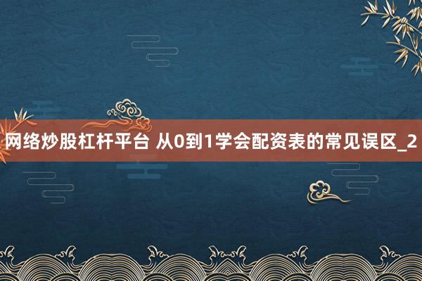 网络炒股杠杆平台 从0到1学会配资表的常见误区_2