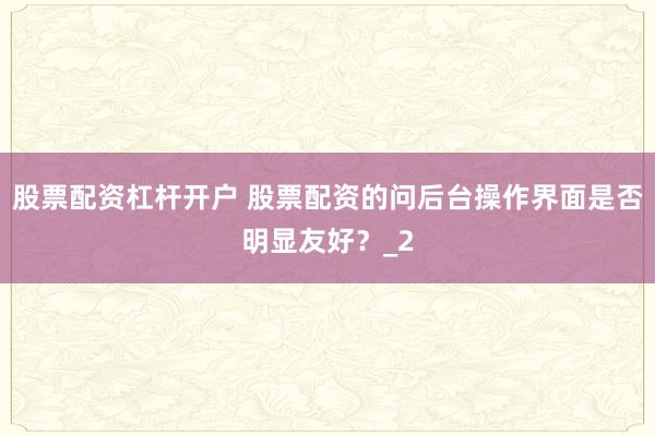 股票配资杠杆开户 股票配资的问后台操作界面是否明显友好？_2