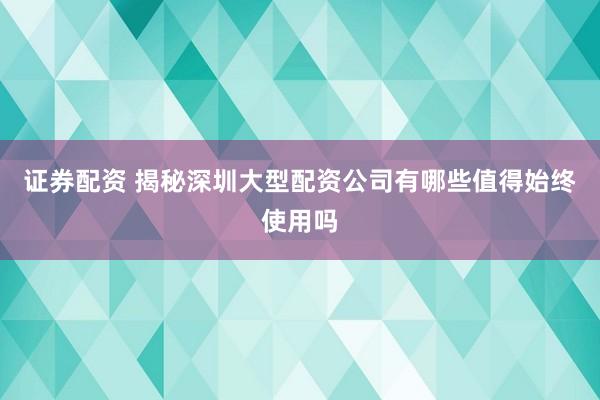 证券配资 揭秘深圳大型配资公司有哪些值得始终使用吗
