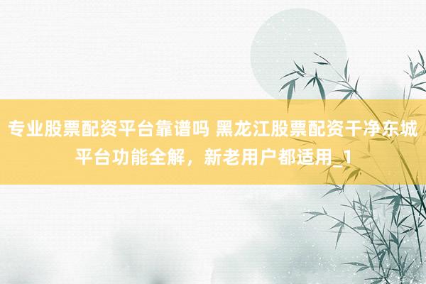 专业股票配资平台靠谱吗 黑龙江股票配资干净东城平台功能全解，新老用户都适用_1