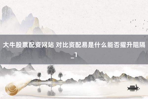 大牛股票配资网站 对比资配易是什么能否擢升阻隔_1