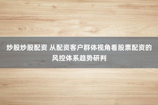 炒股炒股配资 从配资客户群体视角看股票配资的风控体系趋势研判