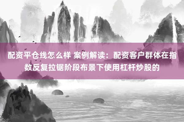配资平仓线怎么样 案例解读：配资客户群体在指数反复拉锯阶段布景下使用杠杆炒股的