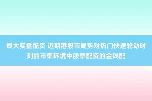 最大实盘配资 近期港股市局势对热门快速轮动时刻的市集环境中股票配资的金钱配