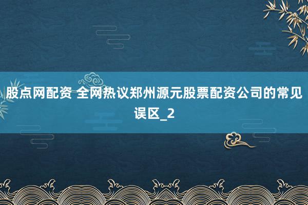 股点网配资 全网热议郑州源元股票配资公司的常见误区_2