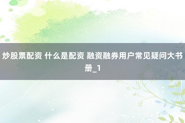 炒股票配资 什么是配资 融资融券用户常见疑问大书册_1