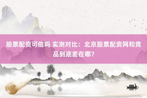 股票配资可信吗 实测对比：北京股票配资网和竞品到底差在哪？